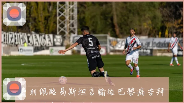 费利佩路易斯坦言输给巴黎痛苦拜仁蓝军实力超越我们