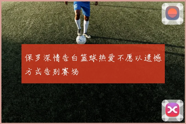 保罗深情告白篮球热爱不愿以遗憾方式告别赛场