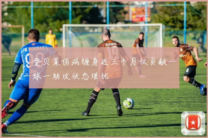 登贝莱伤病缠身近三个月仅贡献一球一助攻状态堪忧