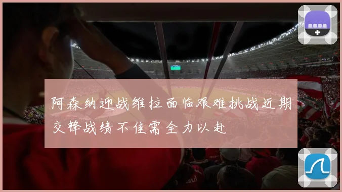 阿森纳迎战维拉面临艰难挑战近期交锋战绩不佳需全力以赴