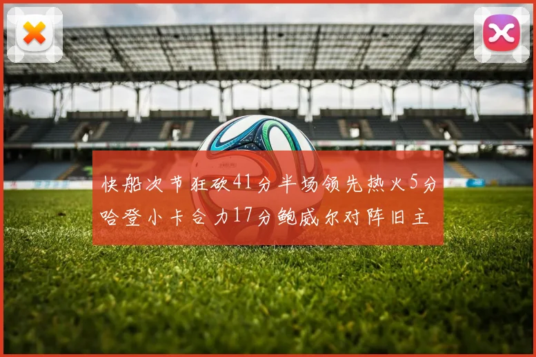 快船次节狂砍41分半场领先热火5分哈登小卡合力17分鲍威尔对阵旧主贡献13分