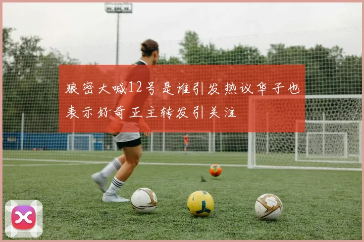 狼密大喊12号是谁引发热议华子也表示好奇正主转发引关注
