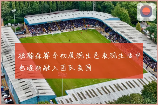 杨瀚森赛季初展现出色表现生活中也逐渐融入团队氛围