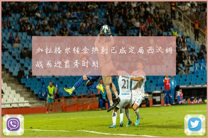 加拉格尔转会热刺已成定局西汉姆战或迎首秀时刻